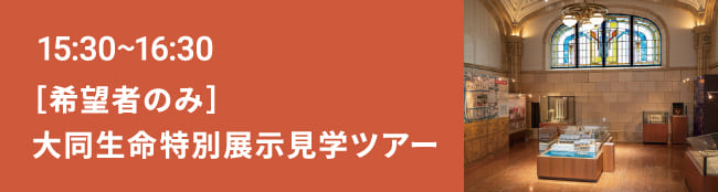 15:30～16:30 ［希望者のみ］ 大同生命特別展示見学ツアー
